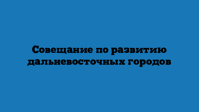 Совещание по развитию дальневосточных городов